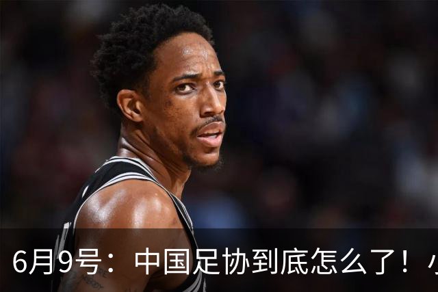 6月9号：中国足协到底怎么了！小将夺冠无人问津、土伦杯以小打大各种理由